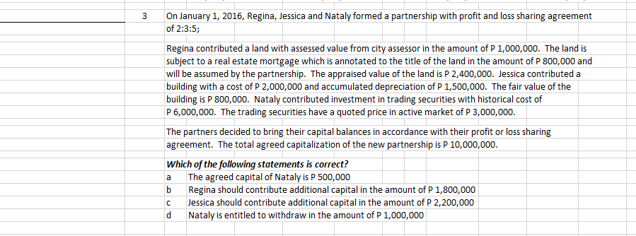 On January 1, 2016, Regina, Jessica and Nataly formed a partnership with profit and loss sharing agreement
of 2:3:5;
Regina contributed a land with assessed value from city assessor in the amount of P 1,000,000. The land is
subject to a real estate mortgage which is annotated to the title of the land in the amount of P 800,000 and
will be assumed by the partnership. The appraised value of the land is P 2,400,000. Jessica contributed a
|building with a cost of P 2,000,000 and accumulated depreciation of P 1,500,000. The fair value of the
|building is P 800,000. Nataly contributed investment in trading securities with historical cost of
P 6,000,000. The trading securities have a quoted price in active market of P 3,000,000.
The partners decided to bring their capital balances in accordance with their profit or loss sharing
agreement. The total agreed capitalization of the new partnership is P 10,000,000.
Which of the following statements is correct?
The agreed capital of Nataly is P 500,000
Regina should contribute additional capital in the amount of P 1,800,000
Jessica should contribute additional capital in the amount of P 2,200,000
Nataly is entitled to withdraw in the amount of P 1,000,000
a
