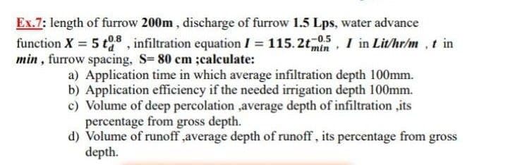 Ex.7: length of furrow 200m , discharge of furrow 1.5 Lps, water advance
function X 5 t8 , infiltration equation I = 115. 2t,
min , furrow spacing, S= 80 em ;caleulate:
05, I in Lit/hr/m , t in
min
a) Application time in which average infiltration depth 100mm.
b) Application efficiency if the needed irrigation depth 100mm.
c) Volume of deep percolation ,average depth of infiltration ,its
percentage from gross depth.
d) Volume of runoff ,average depth of runoff , its percentage from gross
depth.
