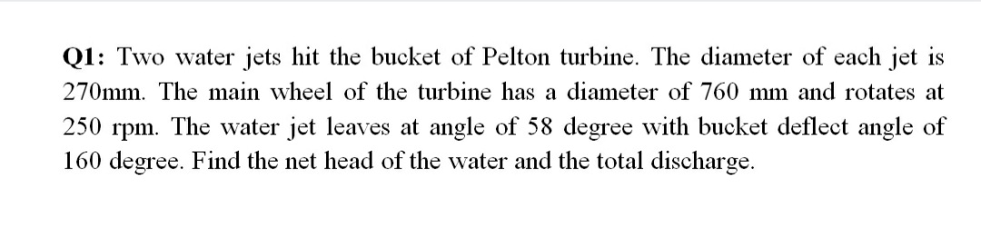 Q1: Two water jets hit the bucket of Pelton turbine. The diameter of each jet is
270mm. The main wheel of the turbine has a diameter of 760 mm and rotates at
250 rpm. The water jet leaves at angle of 58 degree with bucket deflect angle of
160 degree. Find the net head of the water and the total discharge.
