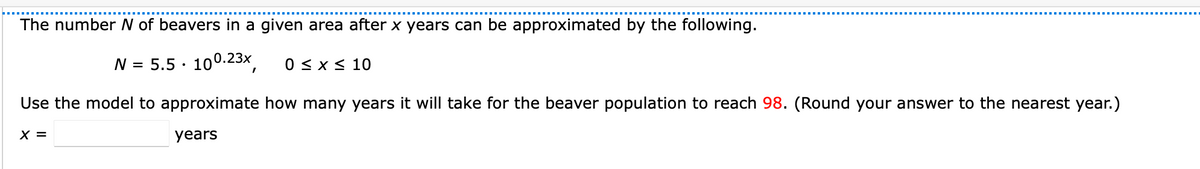The number N of beavers in a given area after x years can be approximated by the following.
N = 5.5 ·
100.23x
0 < x < 10
Use the model to approximate how many years it will take for the beaver population to reach 98. (Round your answer to the nearest year.)
X =
years

