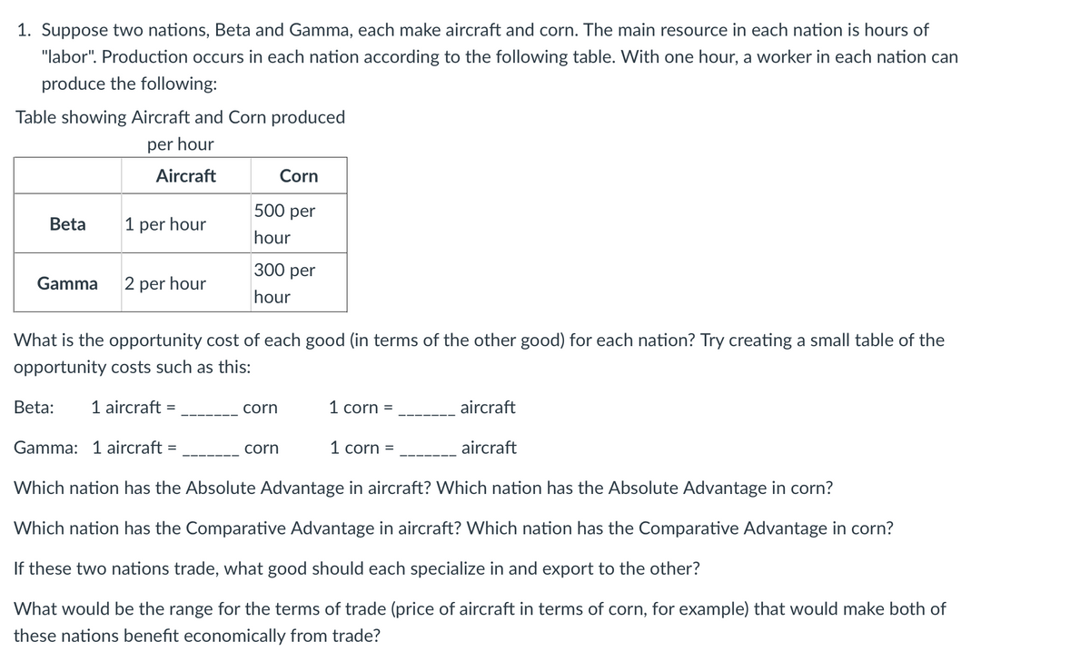 1. Suppose two nations, Beta and Gamma, each make aircraft and corn. The main resource in each nation is hours of
"labor". Production occurs in each nation according to the following table. With one hour, a worker in each nation can
produce the following:
Table showing Aircraft and Corn produced
per hour
Aircraft
Corn
500 рer
Beta
1 per hour
hour
300 рer
Gamma
2 per hour
hour
What is the opportunity cost of each good (in terms of the other good) for each nation? Try creating a small table of the
opportunity costs such as this:
Beta:
1 aircraft =
corn
1 corn =
aircraft
%3D
Gamma: 1 aircraft
corn
1 corn =
aircraft
%3D
Which nation has the Absolute Advantage in aircraft? Which nation has the Absolute Advantage in corn?
Which nation has the Comparative Advantage in aircraft? Which nation has the Comparative Advantage in corn?
If these two nations trade, what good should each specialize in and export to the other?
What would be the range for the terms of trade (price of aircraft in terms of corn, for example) that would make both of
these nations benefit economically from trade?
