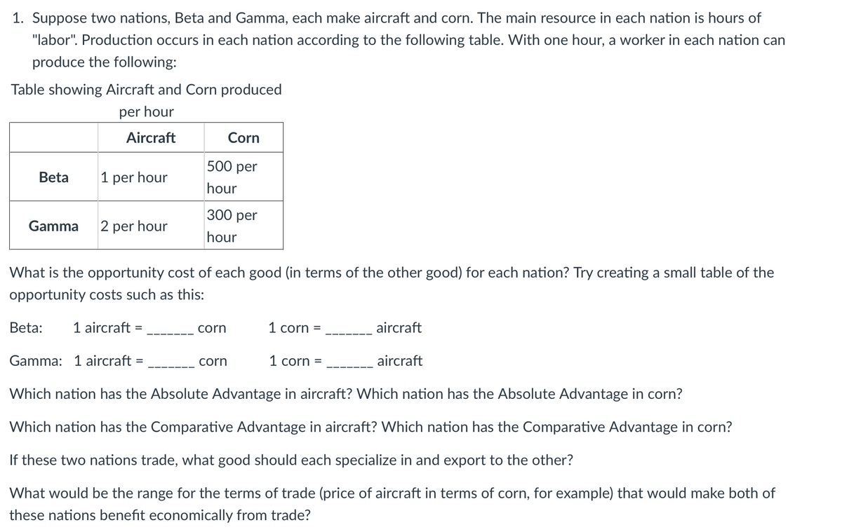 1. Suppose two nations, Beta and Gamma, each make aircraft and corn. The main resource in each nation is hours of
"labor". Production occurs in each nation according to the following table. With one hour, a worker in each nation can
produce the following:
Table showing Aircraft and Corn produced
per hour
Aircraft
Corn
500 per
Beta
1 per hour
hour
300 per
Gamma
2 per hour
hour
What is the opportunity cost of each good (in terms of the other good) for each nation? Try creating a small table of the
opportunity costs such as this:
Beta:
1 aircraft =
corn
1 corn =
aircraft
Gamma: 1 aircraft =
corn
1 corn =
aircraft
Which nation has the Absolute Advantage in aircraft? Which nation has the Absolute Advantage in corn?
Which nation has the Comparative Advantage in aircraft? Which nation has the Comparative Advantage in corn?
If these two nations trade, what good should each specialize in and export to the other?
What would be the range for the terms of trade (price of aircraft in terms of corn, for example) that would make both of
these nations benefit economically from trade?
