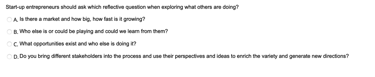 Start-up entrepreneurs should ask which reflective question when exploring what others are doing?
A. Is there a market and how big, how fast is it growing?
B. Who else is or could be playing and could we learn from them?
C. What opportunities exist and who else is doing it?
D. Do you bring different stakeholders into the process and use their perspectives and ideas to enrich the variety and generate new directions?