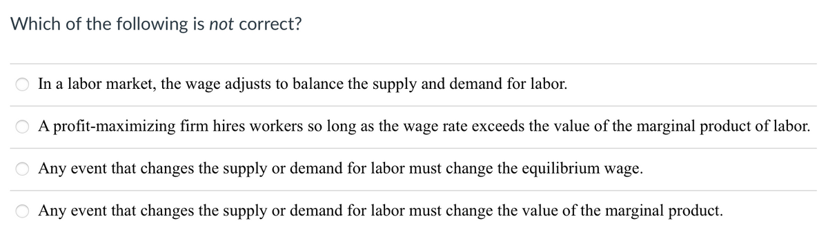 Which of the following is not correct?
In a labor market, the wage adjusts to balance the supply and demand for labor.
A profit-maximizing firm hires workers so long as the wage rate exceeds the value of the marginal product of labor.
Any event that changes the supply or demand for labor must change the equilibrium wage.
Any event that changes the supply or demand for labor must change the value of the marginal product.
