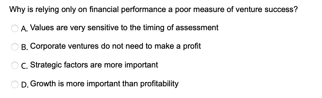 Why is relying only on financial performance a poor measure of venture success?
OA. Values are very sensitive to the timing of assessment
B. Corporate ventures do not need to make a profit
OC. Strategic factors are more important
D. Growth is more important than profitability