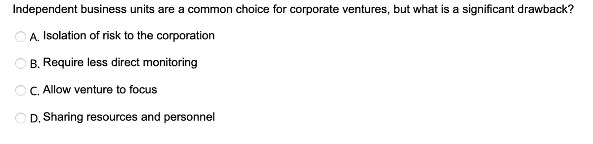 Independent business units are a common choice for corporate ventures, but what is a significant drawback?
A. Isolation of risk to the corporation
B. Require less direct monitoring
OC. Allow venture to focus
D. Sharing resources and personnel