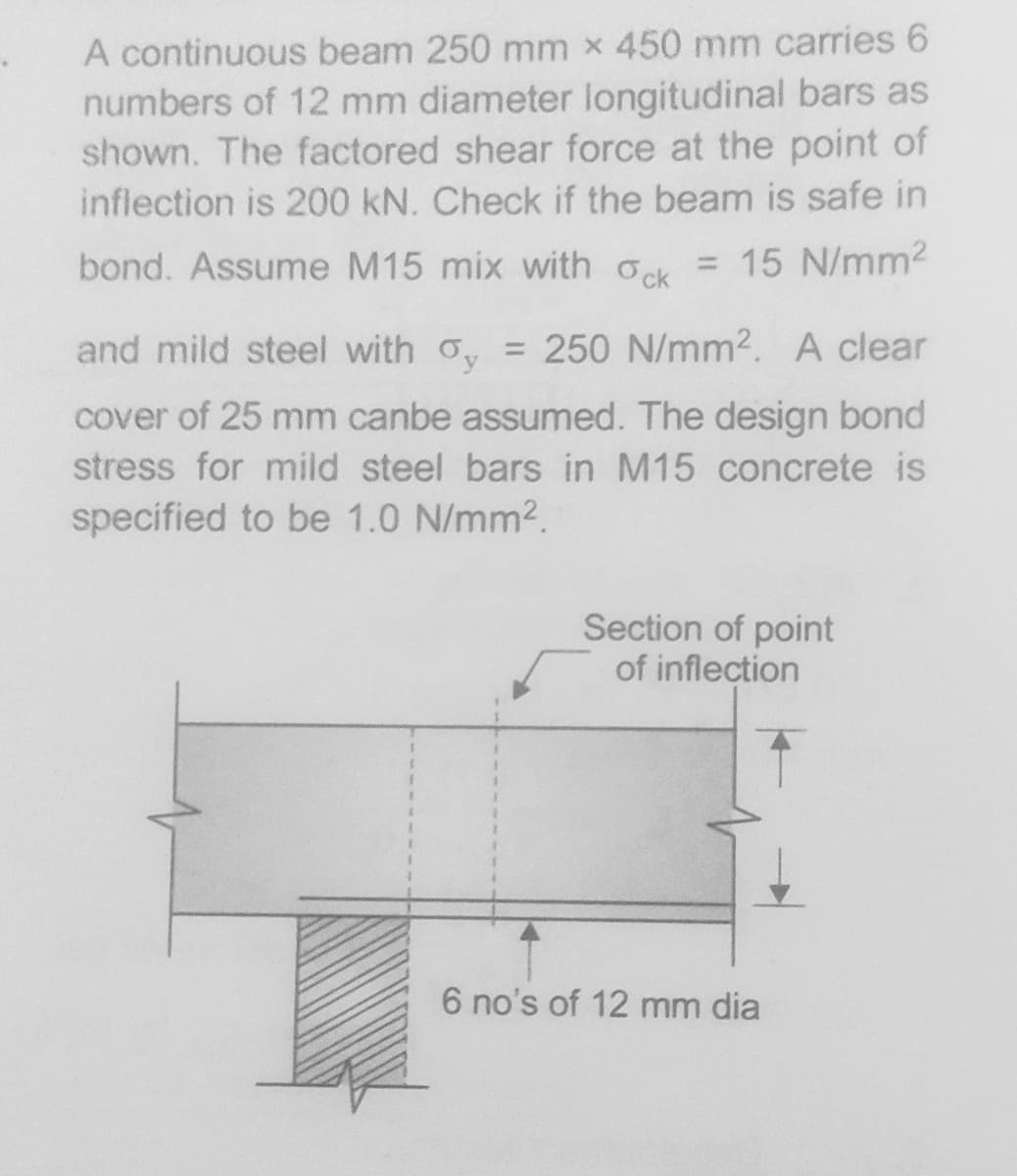 A continuous beam 250 mm x 450 mm carries 6
numbers of 12 mm diameter longitudinal bars as
shown. The factored shear force at the point of
inflection is 200 kN. Check if the beam is safe in
bond. Assume M15 mix with ok = 15 N/mm2
and mild steel with o, = 250 N/mm2. A clear
%3D
cover of 25 mm canbe assumed. The design bond
stress for mild steel bars in M15 concrete is
specified to be 1.0 N/mm2.
Section of point
of inflection
6 no's of 12 mm dia
