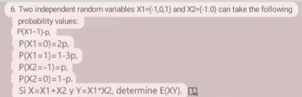 6. Two independent random variables X1=(-1,0,1) and X2=(-1.0) can take the following
probability values:
P(X1-1)-p,
P(X1=0)=2p,
P(X1=1)=1-3p,
P(X2=-1)=p,
P(X2=0)=1-p.
Si X=X1+X2 y Y=X1*X2, determine E(XY).