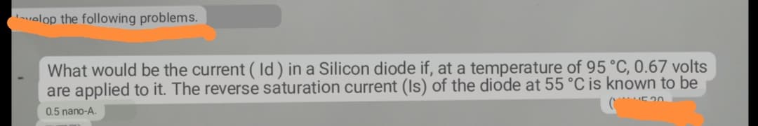 velop the following problems.
What would be the current (Id) in a Silicon diode if, at a temperature of 95 °C, 0.67 volts
are applied to it. The reverse saturation current (Is) of the diode at 55 °C is known to be
4520
0.5 nano-A.