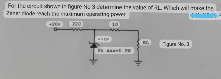 For the circuit shown in figure No 3 determine the value of RL. Which will make the
Zener diode reach the maximum operating power.
F
+20v
220
10
And 12V
RL
Figure No. 3
Pz max 0.5W