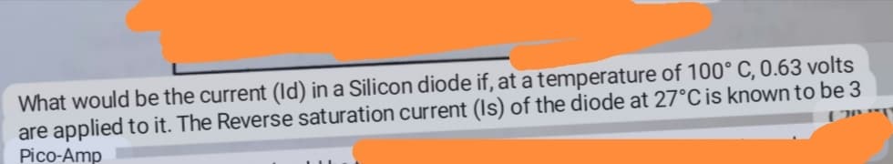 What would be the current (Id) in a Silicon diode if, at a temperature of 100° C, 0.63 volts
are applied to it. The Reverse saturation current (Is) of the diode at 27°C is known to be 3
Pico-Amp
LIL