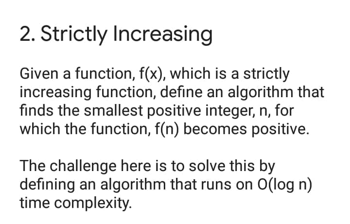 2. Strictly Increasing
Given a function, f(x), which is a strictly
increasing function, define an algorithm that
finds the smallest positive integer, n, for
which the function, f(n) becomes positive.
The challenge here is to solve this by
defining an algorithm that runs on O(log n)
time complexity.
