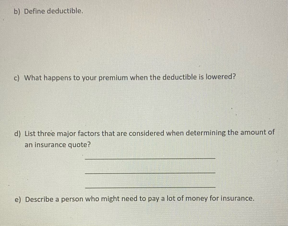 b) Define deductible.
c) What happens to your premium when the deductible is lowered?
d) List three major factors that are considered when determining the amount of
an insurance quote?
e) Describe a person who might need to pay a lot of money for insurance.