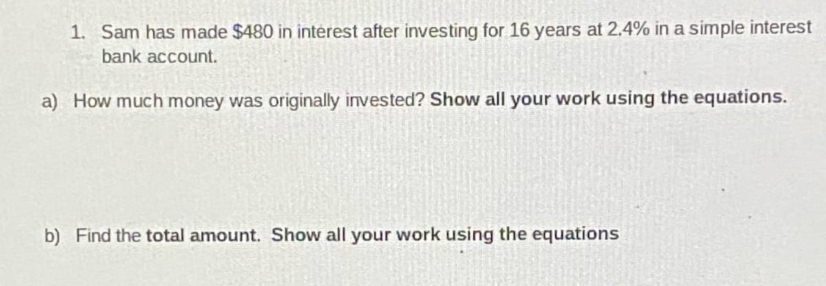 1. Sam has made $480 in interest after investing for 16 years at 2.4% in a simple interest
bank account.
a) How much money was originally invested? Show all your work using the equations.
b) Find the total amount. Show all your work using the equations