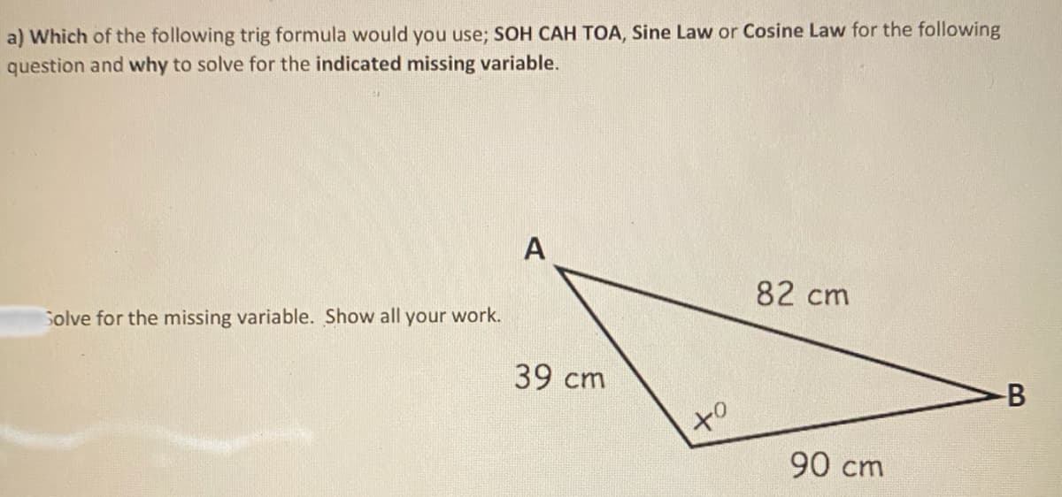 a) Which of the following trig formula would you use; SOH CAH TOA, Sine Law or Cosine Law for the following
question and why to solve for the indicated missing variable.
A
Solve for the missing variable. Show all your work.
82 cm
39 cm
of
90 cm
