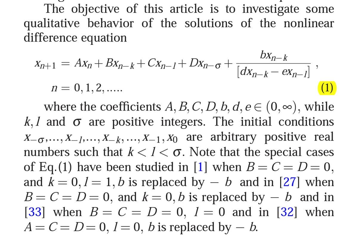 The objective of this article is to investigate some
qualitative behavior of the solutions of the nonlinear
difference equation
bxn– k
X+1 = Axn+ Bxp–k+CXp-1+Dxp-o+
[dxn-k– ex-1
(1)
n= 0, 1,2, .....
where the coefficients A, B, C, D, b, d, e e (0,00), while
k, 1 and o are positive integers. The initial conditions
X-g,..., X_1,..., X_ k, ..., X_1, Xo are arbitrary positive real
numbers such that k < 1 < 0. Note that the special cases
of Eq. (1) have been studied in [1] when B= C= D= 0,
and k = 0,1= 1, b is replaced by
B=C= D=0, and k= 0, b is replaced by – b and in
[33] when B = C = D = 0, 1= 0 and in [32] when
A= C= D=0, 1=0, b is replaced by – b.
••..
- b and in [27] when
6.
