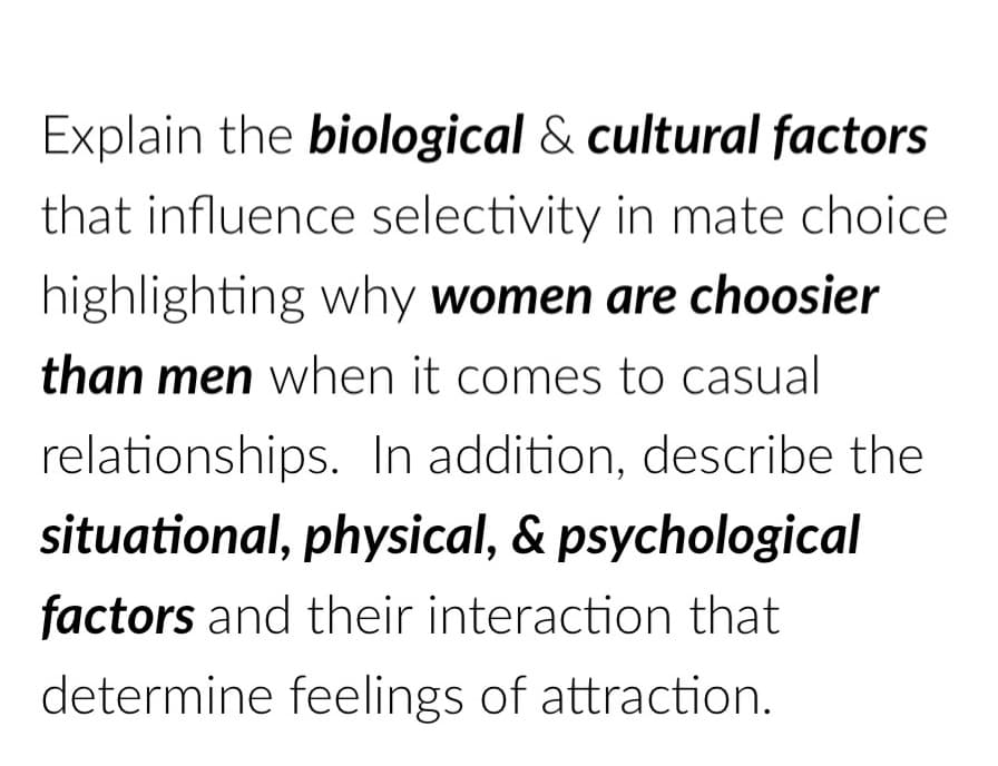 Explain the biological & cultural factors
that influence selectivity in mate choice
highlighting why women are choosier
than men when it comes to casual
relationships. In addition, describe the
situational, physical, & psychological
factors and their interaction that
determine feelings of attraction.