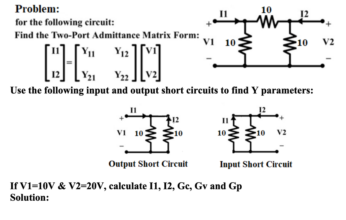 Problem:
10
for the following circuit:
Find the Two-Port Admittance Matrix Form:
V1 10
10
V2
Y11
Y12
12
Y21
Y22
V2
Use the following input and output short circuits to find Y parameters:
+
12
I1
vi 10
10
310
10
V2
Output Short Circuit
Input Short Circuit
If V1=10V & V2=20V, calculate I1, I2, Gc, Gv and Gp
Solution:
