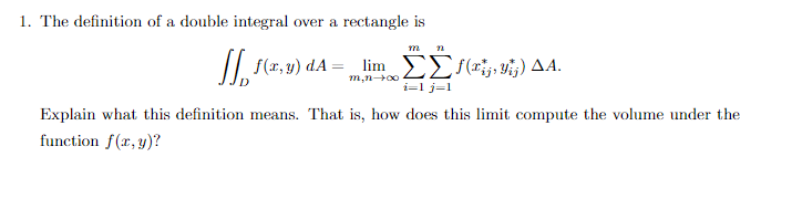 1. The definition of a double integral over a rectangle is
m 72
[] f(x,y) dA = _lim_ [[ƒ(Fiz, Vij) AA.
i=1 j=1
Explain what this definition means. That is, how does this limit compute the volume under the
function f(x, y)?