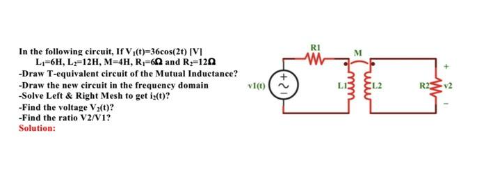 RI
In the following circuit, If V1(t)=36cos(2t) [V]
L1=6H, L-12H, M=4H, R-60 and R3=120
-Draw T-equivalent circuit of the Mutual Inductance?
v1(0)
-Draw the new circuit in the frequency domain
-Solve Left & Right Mesh to get iz(t)?
-Find the voltage V2(t)?
-Find the ratio V2/V1?
R2
v2
Solution:
