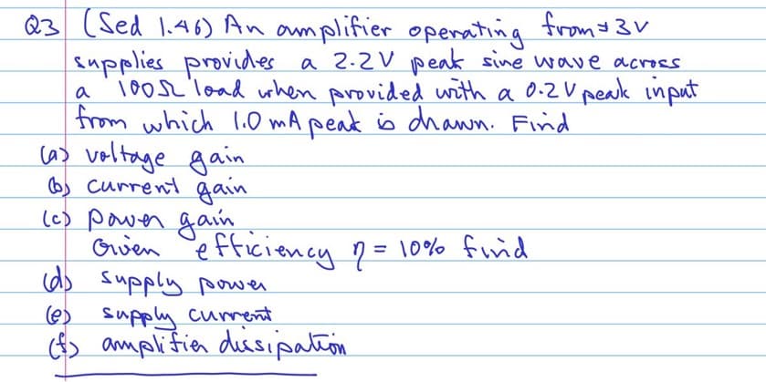 Q3
(Sed 1.46) An amplifier operating from $3
supplies provides a 2.2V peak sine wave across.
100s load when provided with a 0.2V peak input
from which 1.0mA peak is drawn. Find
a
(a) voltage gain
Current gain
(c) power gain
Given
efficiency 1 = 10% find
(d) supply power
(e) supply current.
(f) amplifie dissipation
