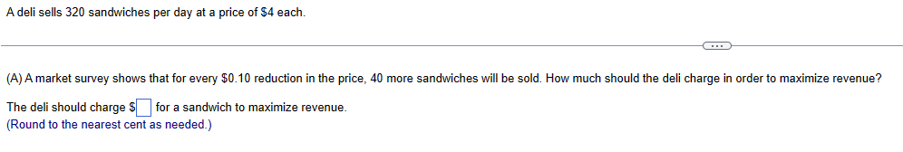 A deli sells 320 sandwiches per day at a price of $4 each.
(A) A market survey shows that for every $0.10 reduction in the price, 40 more sandwiches will be sold. How much should the deli charge in order to maximize revenue?
The deli should charge $ ☐ for a sandwich to maximize revenue.
(Round to the nearest cent as needed.)