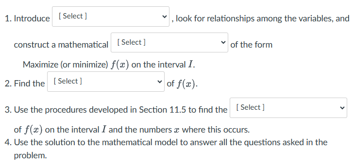 , look for relationships among the variables, and
of the form
1. Introduce [Select]
construct a mathematical [Select]
Maximize (or minimize) f(x) on the interval I.
2. Find the
[Select]
of f(x).
3. Use the procedures developed in Section 11.5 to find the [Select]
of f(x) on the interval I and the numbers where this occurs.
4. Use the solution to the mathematical model to answer all the questions asked in the
problem.