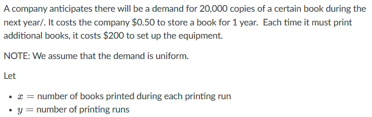 A company anticipates there will be a demand for 20,000 copies of a certain book during the
next year/. It costs the company $0.50 to store a book for 1 year. Each time it must print
additional books, it costs $200 to set up the equipment.
NOTE: We assume that the demand is uniform.
Let
⚫ x = number of books printed during each printing run
⚫ y = number of printing runs