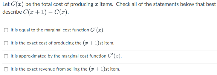 Let C'(x) be the total cost of producing items. Check all of the statements below that best
describe C(x + 1) - C(x).
It is equal to the marginal cost function C'(x).
It is the exact cost of producing the (x + 1)st item.
It is approximated by the marginal cost function C'(x).
It is the exact revenue from selling the (x + 1)st item.