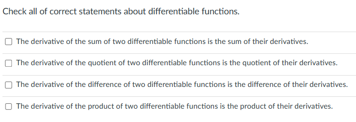 Check all of correct statements about differentiable functions.
The derivative of the sum of two differentiable functions is the sum of their derivatives.
The derivative of the quotient of two differentiable functions is the quotient of their derivatives.
The derivative of the difference of two differentiable functions is the difference of their derivatives.
The derivative of the product of two differentiable functions is the product of their derivatives.