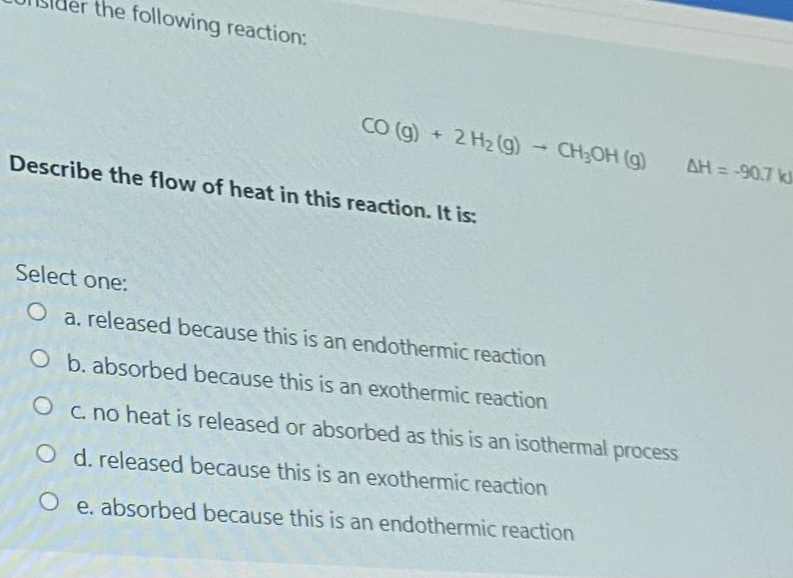 ler the following reaction:
CO (g) + 2 H2 (g) - CH;OH (g)
= -90.7 k
Describe the flow of heat in this reaction. It is:
Select one:
O a. released because this is an endothermic reaction
O b. absorbed because this is an exothermic reaction
O c. no heat is released or absorbed as this is an isothermal process
O d. released because this is an exothermic reaction
O e. absorbed because this is an endothermic reaction
