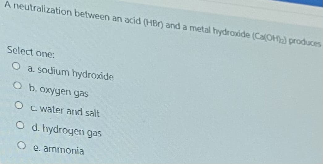 A neutralization between an acid (HBr) and a metal hydroxide (Ca(OH)a) produces
Select one:
O a. sodium hydroxide
O b. oxygen gas
O C. water and salt
O d. hydrogen gas
O e. ammonia
