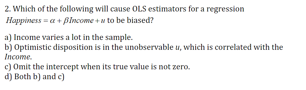 2. Which of the following will cause OLS estimators for a regression
Наррiness
= a Blncome +u to be biased?
a) Income varies a lot in the sample.
b) Optimistic disposition is in the unobservable u, which is correlated with the
Income.
c) Omit the intercept when its true value is not zero.
d) Both b) and c)
