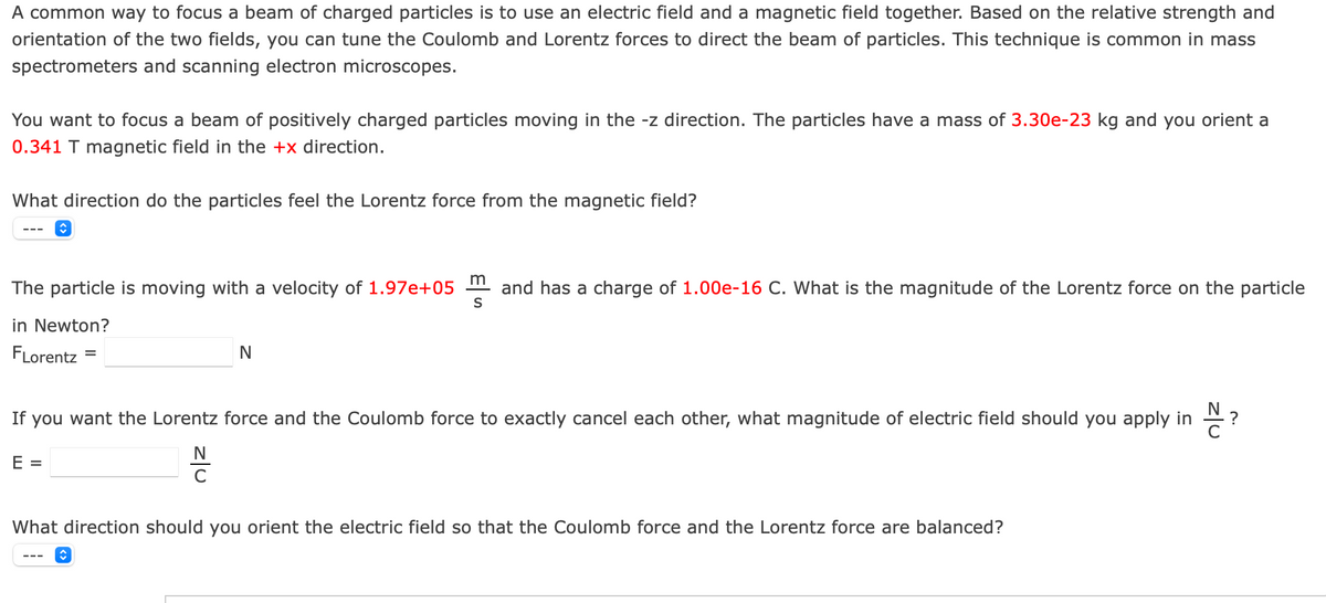 A common way to focus a beam of charged particles is to use an electric field and a magnetic field together. Based on the relative strength and
orientation of the two fields, you can tune the Coulomb and Lorentz forces to direct the beam of particles. This technique is common in mass
spectrometers and scanning electron microscopes.
You want to focus a beam of positively charged particles moving in the -z direction. The particles have a mass of 3.30e-23 kg and you orient a
0.341 T magnetic field in the +x direction.
What direction do the particles feel the Lorentz force from the magnetic field?
The particle is moving with a velocity of 1.97e+05
and has a charge of 1.00e-16 C. What is the magnitude of the Lorentz force on the particle
S
in Newton?
FLorentz
%D
If you want the Lorentz force and the Coulomb force to exactly cancel each other, what magnitude of electric field should you apply in
N
E =
What direction should you orient the electric field so that the Coulomb force and the Lorentz force are balanced?
