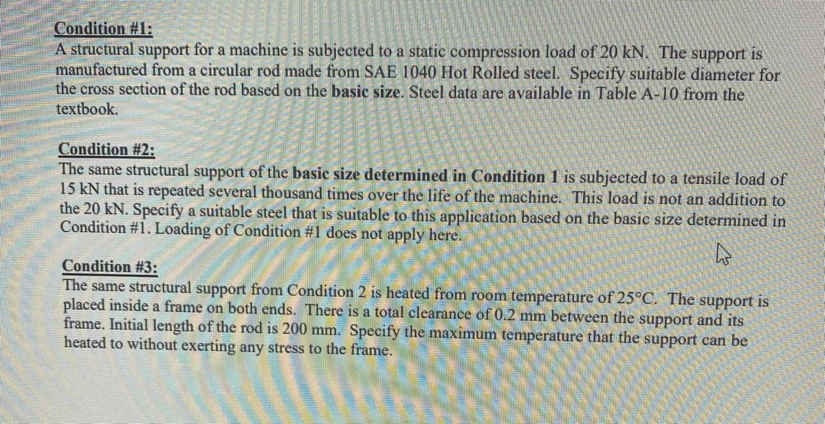 Condition #1:E
A structural support for a machine is subjected to a static compression load of 20 kN. The support is
manufactured from a circular rod made from SAE 1040 Hot Rolled steel. Specify suitable diameter for
the cross section of the rod based on the basic size. Steel data are available in Table A-10 from the
textbook.
Condition #2:
The same structural support of the basic size determined in Condition 1 is subjected to a tensile load of
15 kN that is repeated several thousand times over the life of the machine. This load is not an addition to
the 20 kN. Specify a suitable steel that is suitable to this application based on the basic size determined in
Condition #1. Loading of Condition #1 does not apply here.
Condition #3:
The same structural support from Condition 2 is heated from room temperature of 25°C. The support is
placed inside a frame on both ends. There is a total clearance of 0.2 mm between the support and its
frame. Initial length of the rod is 200 mm. Specify the maximum temperature that the support can be
heated to without exerting any stress to the frame.
