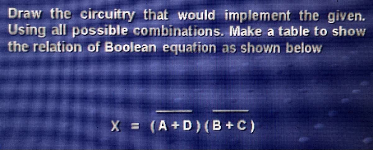 Draw the circuitry that would implement the given.
Using all possible combinations. Make a table to show
the relation of Boolean equation as shown below
X = (A+D)(B+C)