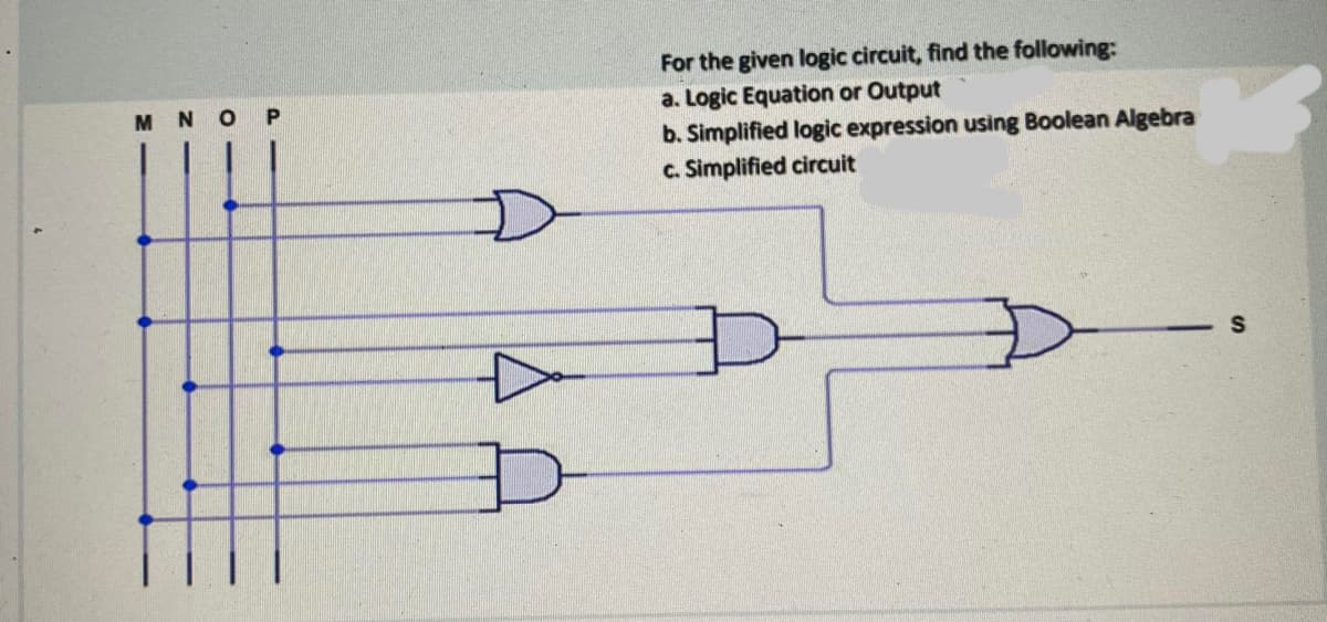 MNO P
D
For the given logic circuit, find the following:
a. Logic Equation or Output
b. Simplified logic expression using Boolean Algebra
c. Simplified circuit
S