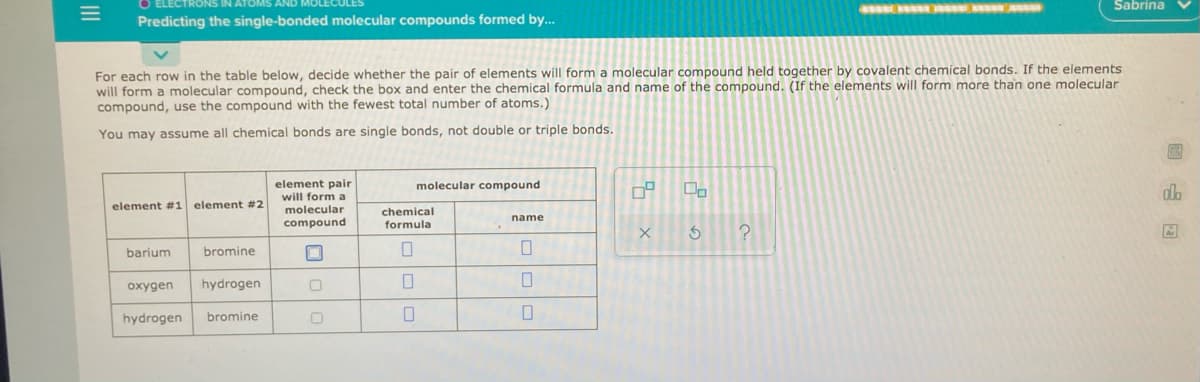 IAWAN
Sabrina
Predicting the single-bonded molecular compounds formed by...
For each row in the table below, decide whether the pair of elements will form a molecular compound held together by covalent chemical bonds. If the elements
will form a molecular compound, check the box and enter the chemical formula and name of the compound. (If the elements will form more than one molecular
compound, use the compound with the fewest total number of atoms.)
You may assume all chemical bonds are single bonds, not double or triple bonds.
element pair
molecular compound
do
will form a
element #1 element #2
molecular
compound
chemical
formula
name
barium
bromine
oxygen
hydrogen
hydrogen
bromine
II
