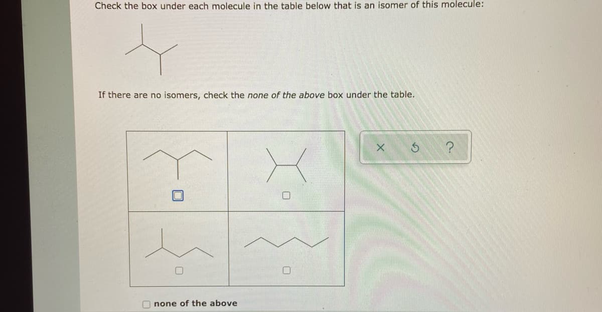 Check the box under each molecule in the table below that is an isomer of this molecule:
If there are no isomers, check the none of the above box under the table.
O none of the above
