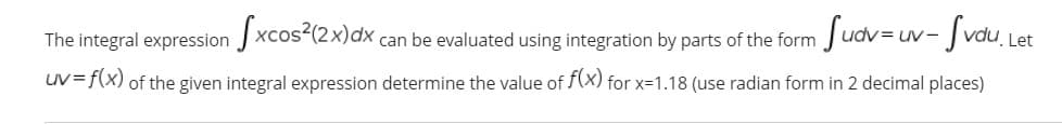 The integral expression J xcos²(2x)dx ,
can be evaluated using integration by parts of the form Judv= uv- | vdu Let
uv=f(x) of the given integral expression determine the value of f(x) for x=1.18 (use radian form in 2 decimal places)

