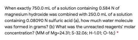 When exactly 750.0 mL of a solution containing 0.584 N of
magnesium hydroxide was combined with 250.0 mL of a solution
containing 0.08090 N sulfuric acid (a), how much water molecule
was formed in grams? (b) What was the unreacted reagents' molar
concentration? (MM of Mg=24.31; S-32.06; H-1.01; O-16;) *
