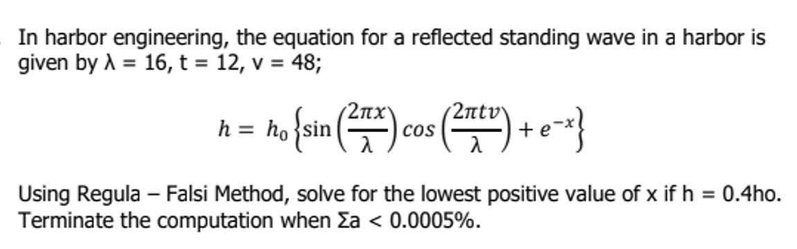 In harbor engineering, the equation for a reflected standing wave in a harbor is
given by λ = 16, t = 12, v = 48;
2πχ
(2πtv\
no (sin (²) cos (²x) + e-x}
h = ho
Using Regula - Falsi Method, solve for the lowest positive value of x if h = 0.4ho.
Terminate the computation when Σa < 0.0005%.