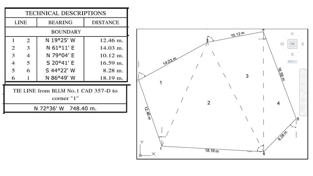 12
TECHNICAL DESCRIPTIONS
LINE
3
4
5
6
2
3
4
6
1
BEARING
BOUNDARY
N 19°25' W
N 61°11' E
N 79°04' E
S 20°41' E
S 44°22' W
N 86°49' W
DISTANCE
12.46 m.
14.03 m.
10.12 m.
16.59 m.
8.28 m.
18.19 m.
TIE LINE from BLLM No.1 CAD 357-D to
corner "1"
N 72°36' W 748.40 m.
12.46 m
1
14,03 m.
2
18.19 m
10.12 m
3
W
16.59 m
4
TOP
8.28 m
S
WCS