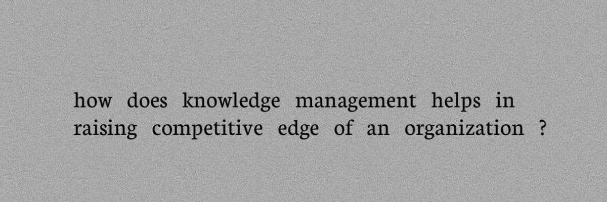 how does knowledge management helps in
raising competitive edge of an organization ?