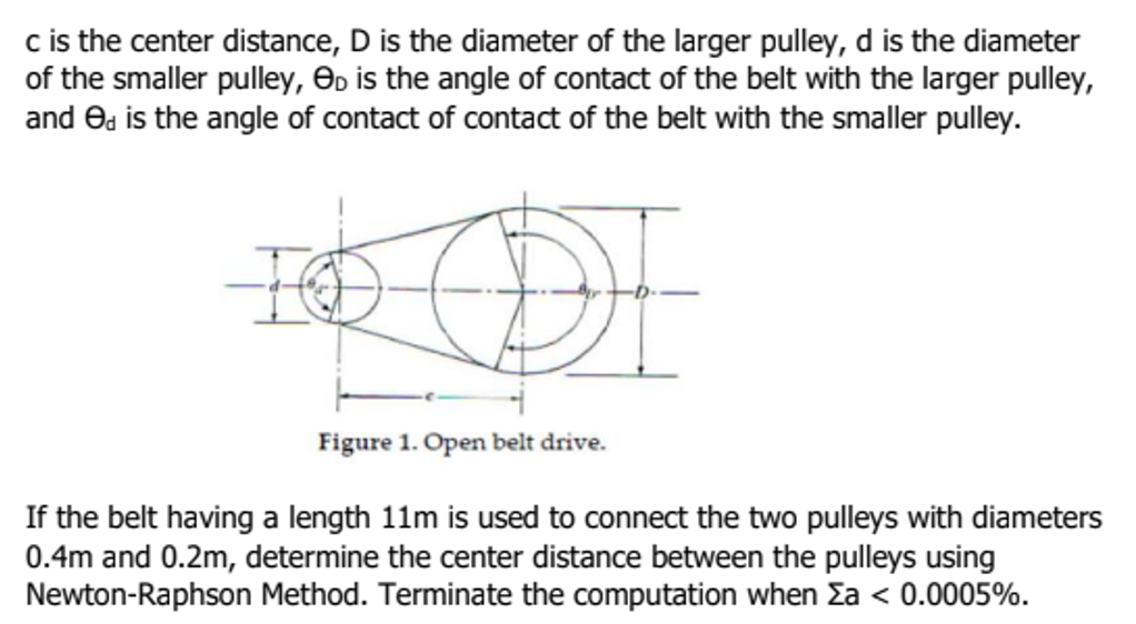 c is the center distance, D is the diameter of the larger pulley, d is the diameter
of the smaller pulley, D is the angle of contact of the belt with the larger pulley,
and ed is the angle of contact of contact of the belt with the smaller pulley.
DI
Figure 1. Open belt drive.
If the belt having a length 11m is used to connect the two pulleys with diameters
0.4m and 0.2m, determine the center distance between the pulleys using
Newton-Raphson Method. Terminate the computation when Za < 0.0005%.