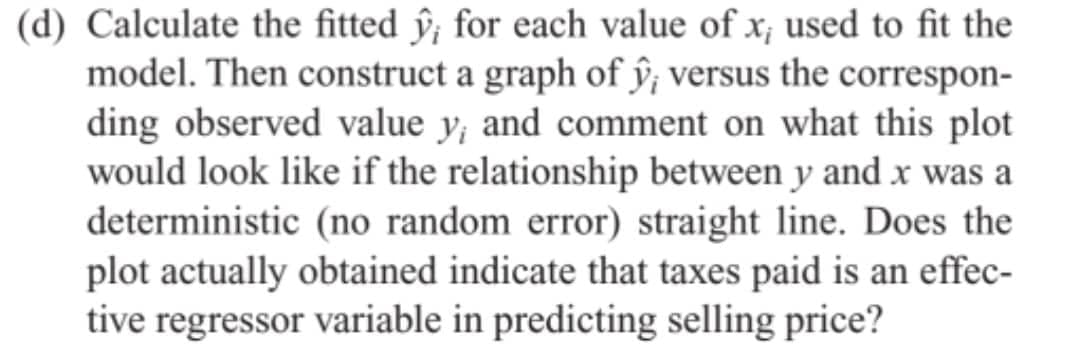 (d) Calculate the fitted ŷ; for each value of x, used to fit the
model. Then construct a graph of ŷ, versus the correspon-
ding observed value y, and comment on what this plot
would look like if the relationship between y and x was a
deterministic (no random error) straight line. Does the
plot actually obtained indicate that taxes paid is an effec-
tive regressor variable in predicting selling price?