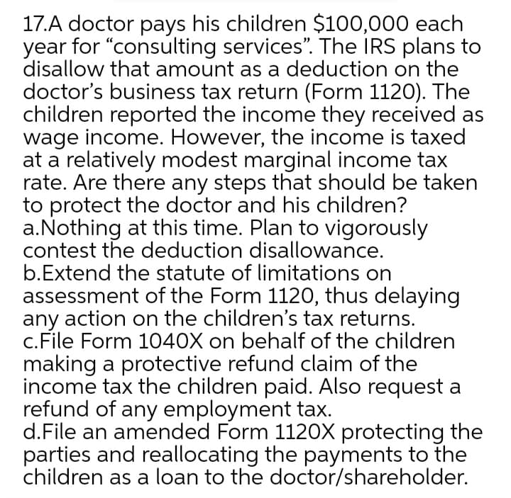 17.A doctor pays his children $100,000 each
year for "consulting services". The IRS plans to
disallow that amount as a deduction on the
doctor's business tax return (Form 1120). The
children reported the income they received as
wage income. However, the income is taxed
at a relatively modest marginal income tax
rate. Are there any steps that should be taken
to protect the doctor and his children?
a.Nothing at this time. Plan to vigorously
contest the deduction disallowance.
b.Extend the statute of limitations on
assessment of the Form 1120, thus delaying
any action on the children's tax returns.
c.File Form 1040X on behalf of the children
making a protective refund claim of the
income tax the children paid. Also request a
refund of any employment tax.
d.File an amended Form 1120X protecting the
parties and reallocating the payments to the
children as a loan to the doctor/shareholder.
