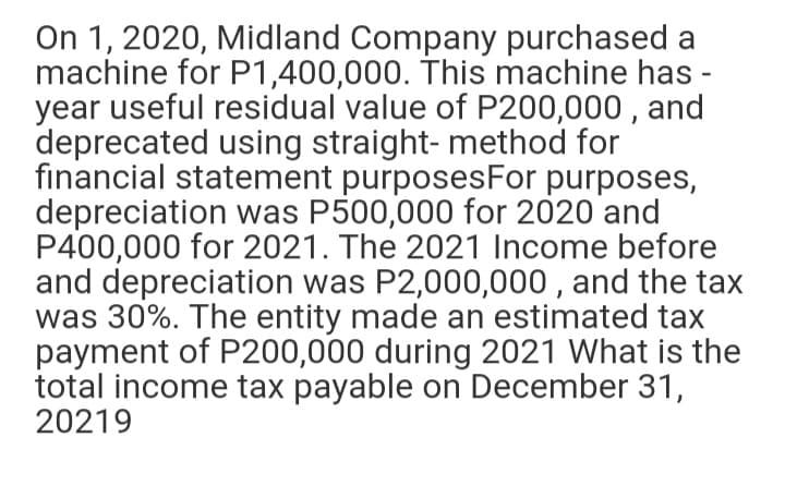 On 1, 2020, Midland Company purchased a
machine for P1,400,000. This machine has -
year useful residual value of P200,000 , and
deprecated using straight- method for
financial statement purposesFor purposes,
depreciation was P500,000 for 2020 and
P400,000 for 2021. The 2021 Income before
and depreciation was P2,000,000 , and the tax
was 30%. The entity made an estimated tax
payment of P200,000 during 2021 What is the
total income tax payable on December 31,
20219

