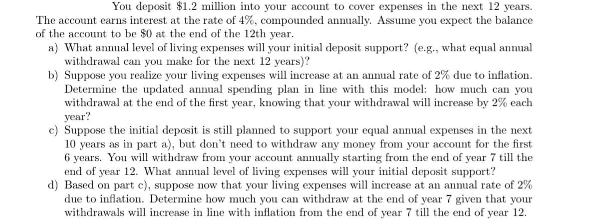 You deposit $1.2 million into your account to cover expenses in the next 12 years.
The account earns interest at the rate of 4%, compounded annually. Assume you expect the balance
of the account to be $0 at the end of the 12th year.
a) What annual level of living expenses will your initial deposit support? (e.g., what equal annual
withdrawal can you make for the next 12 years)?
b) Suppose you realize your living expenses will increase at an annual rate of 2% due to inflation.
Determine the updated annual spending plan in line with this model: how much can you
withdrawal at the end of the first year, knowing that your withdrawal will increase by 2% each
year?
c) Suppose the initial deposit is still planned to support your equal annual expenses in the next
10 years as in part a), but don't need to withdraw any money from your account for the first
6 years. You will withdraw from your account annually starting from the end of year 7 till the
end of year 12. What annual level of living expenses will your initial deposit support?
d) Based on part c), suppose now that your living expenses will increase at an annual rate of 2%
due to inflation. Determine how much you can withdraw at the end of year 7 given that your
withdrawals will increase in line with inflation from the end of year 7 till the end of year 12.
