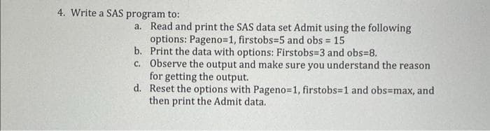 4. Write a SAS program to:
a. Read and print the SAS data set Admit using the following
options: Pageno=1, firstobs=5 and obs = 15
b. Print the data with options: Firstobs=3 and obs=8.
c. Observe the output and make sure you understand the reason
for getting the output.
d. Reset the options with Pageno=1, firstobs=1 and obs=max, and
then print the Admit data.

